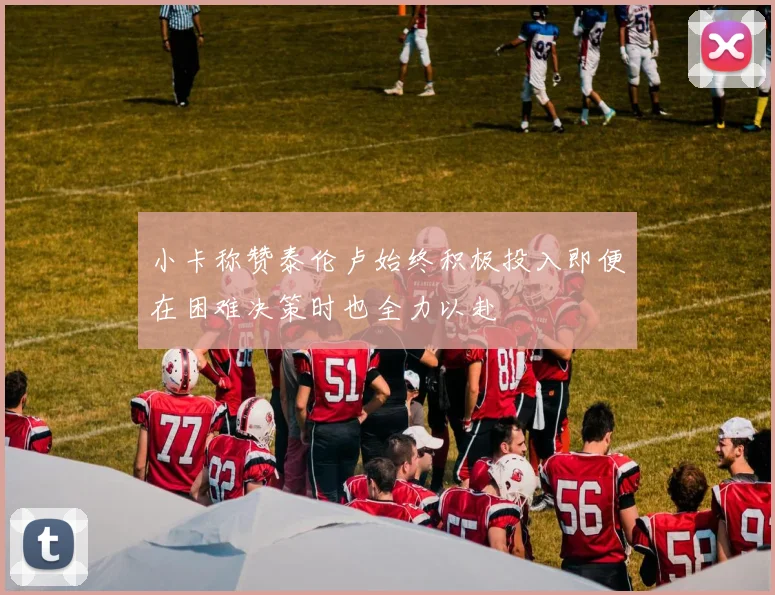 小卡称赞泰伦卢始终积极投入即便在困难决策时也全力以赴