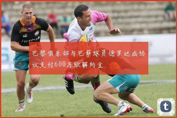 巴黎俱乐部与巴萨球员德罗达成协议支付600万欧解约金