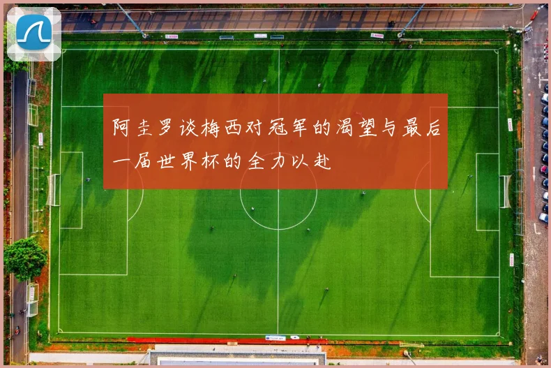 阿圭罗谈梅西对冠军的渴望与最后一届世界杯的全力以赴