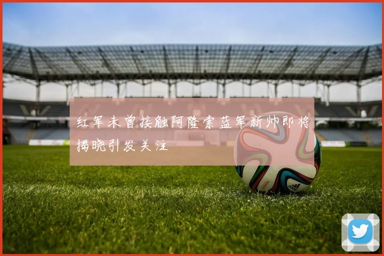 红军未曾接触阿隆索蓝军新帅即将揭晓引发关注