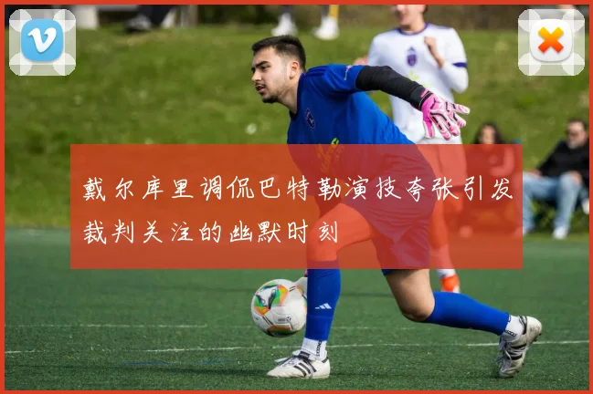 戴尔库里调侃巴特勒演技夸张引发裁判关注的幽默时刻