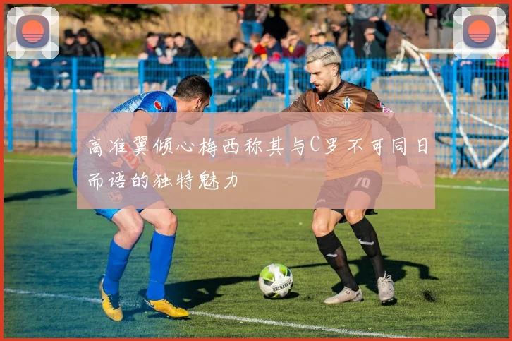高准翼倾心梅西称其与C罗不可同日而语的独特魅力
