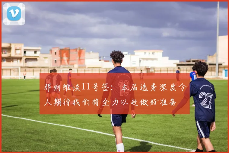 邓利维谈11号签：本届选秀深度令人期待我们将全力以赴做好准备