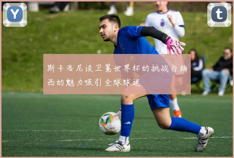 斯卡洛尼谈卫冕世界杯的挑战与梅西的魅力吸引全球球迷