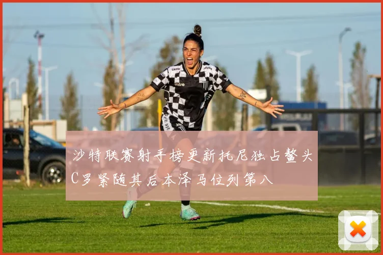 沙特联赛射手榜更新托尼独占鳌头C罗紧随其后本泽马位列第八