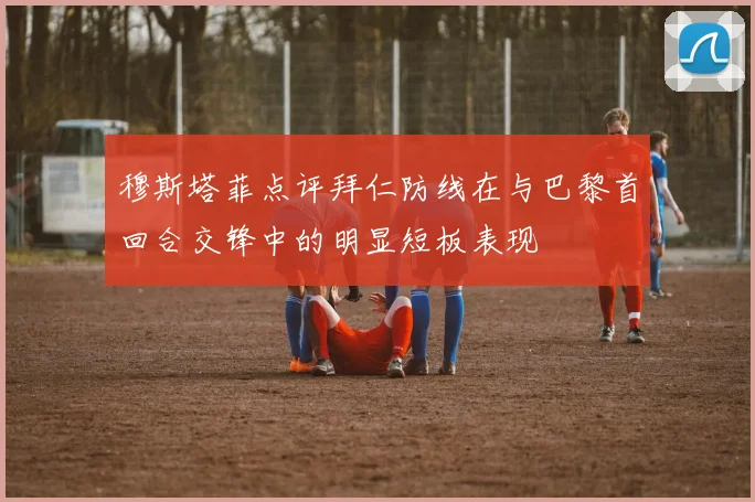 穆斯塔菲点评拜仁防线在与巴黎首回合交锋中的明显短板表现