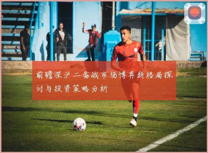 前瞻深沪二番战市场博弈新格局探讨与投资策略分析