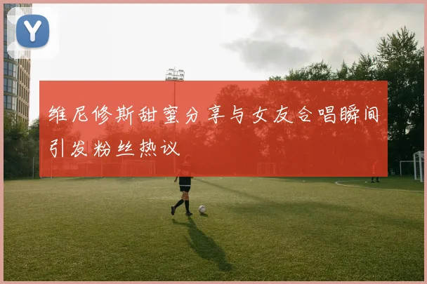 维尼修斯甜蜜分享与女友合唱瞬间引发粉丝热议