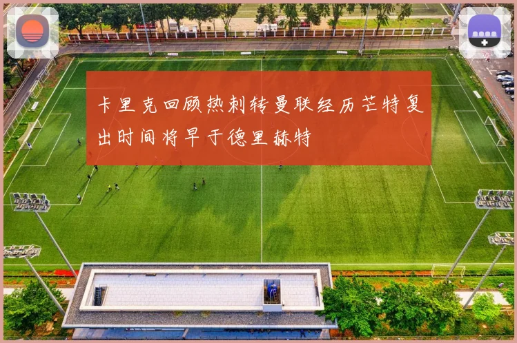 卡里克回顾热刺转曼联经历芒特复出时间将早于德里赫特