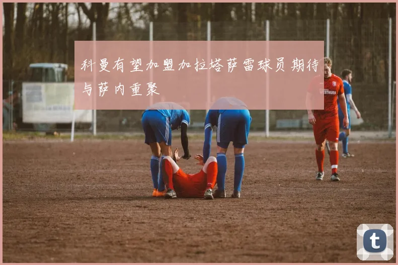 科曼有望加盟加拉塔萨雷球员期待与萨内重聚