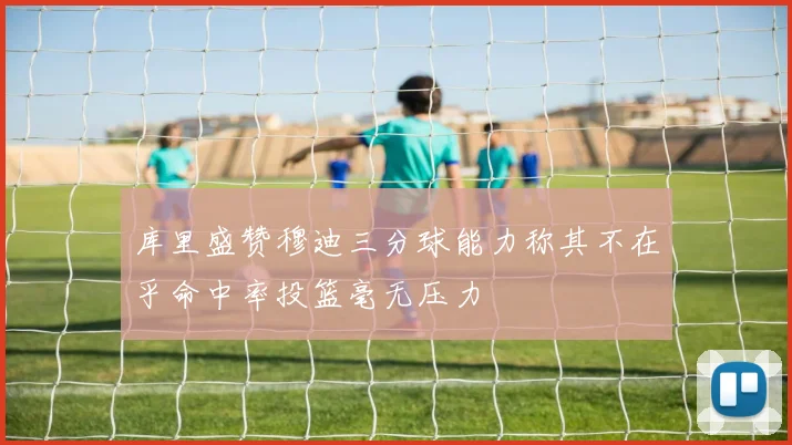 库里盛赞穆迪三分球能力称其不在乎命中率投篮毫无压力