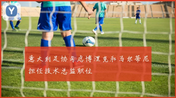 意大利足协考虑博涅克和马尔蒂尼担任技术总监职位