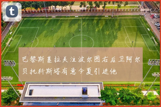 巴黎斯基拉关注波尔图右后卫阿尔贝托科斯塔有意今夏引进他