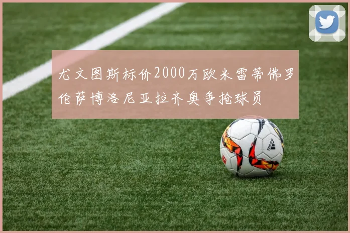 尤文图斯标价2000万欧米雷蒂佛罗伦萨博洛尼亚拉齐奥争抢球员