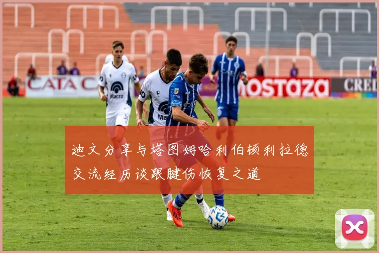 迪文分享与塔图姆哈利伯顿利拉德交流经历谈跟腱伤恢复之道