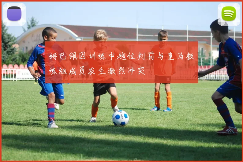 姆巴佩因训练中越位判罚与皇马教练组成员发生激烈冲突