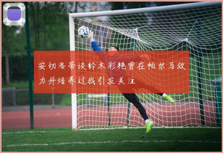 安切洛蒂谈铃木彩艳曾在帕尔马效力并培养过我引发关注