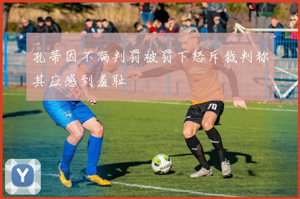 孔蒂因不满判罚被罚下怒斥裁判称其应感到羞耻