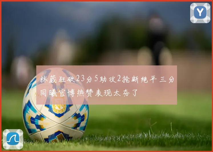林葳狂砍23分5助攻2抢断绝平三分同曦官博热赞表现太夯了
