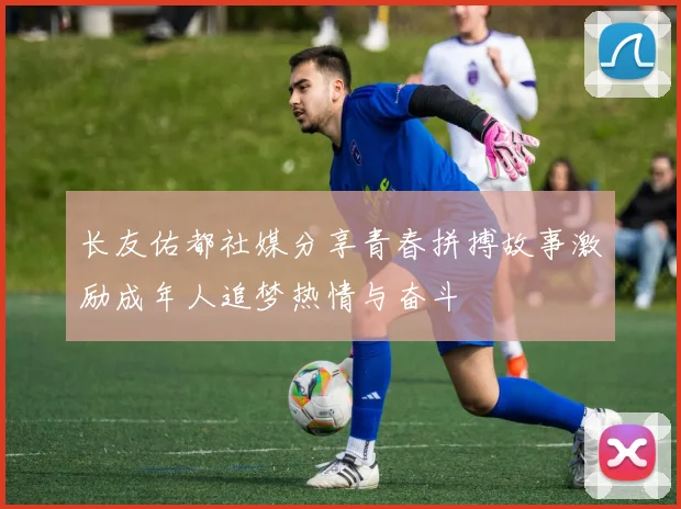 长友佑都社媒分享青春拼搏故事激励成年人追梦热情与奋斗