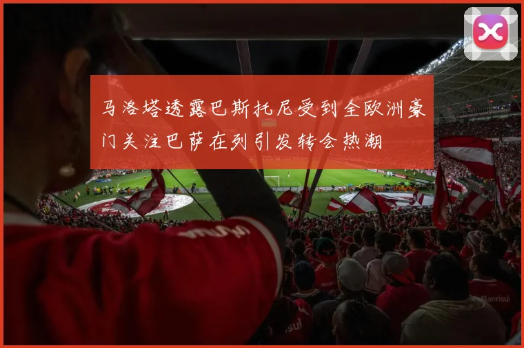 马洛塔透露巴斯托尼受到全欧洲豪门关注巴萨在列引发转会热潮