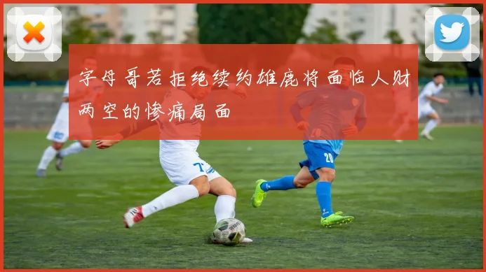 字母哥若拒绝续约雄鹿将面临人财两空的惨痛局面