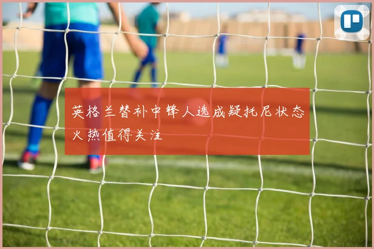 英格兰替补中锋人选成疑托尼状态火热值得关注