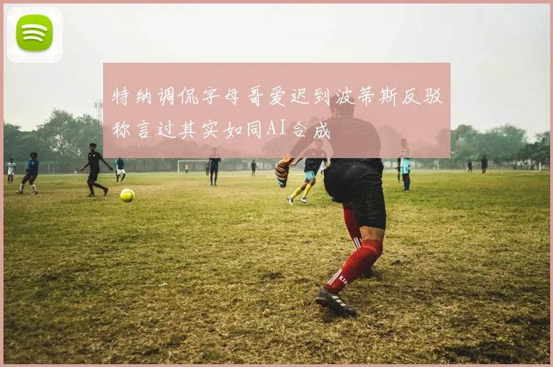 特纳调侃字母哥爱迟到波蒂斯反驳称言过其实如同AI合成