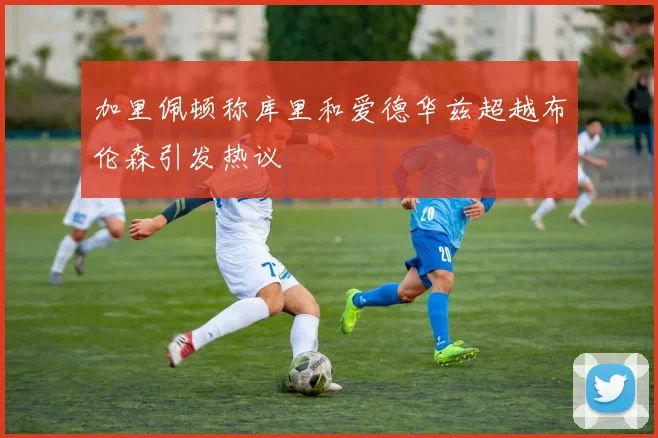 加里佩顿称库里和爱德华兹超越布伦森引发热议