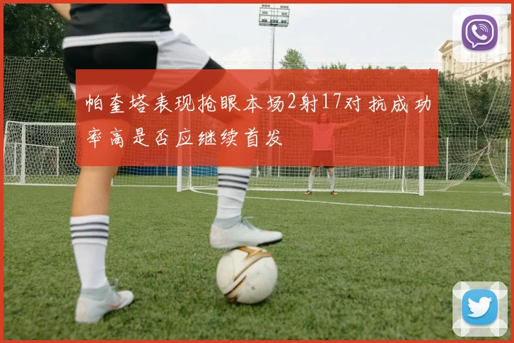 帕奎塔表现抢眼本场2射17对抗成功率高是否应继续首发