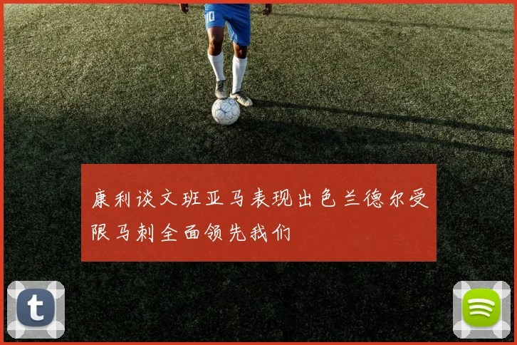 康利谈文班亚马表现出色兰德尔受限马刺全面领先我们