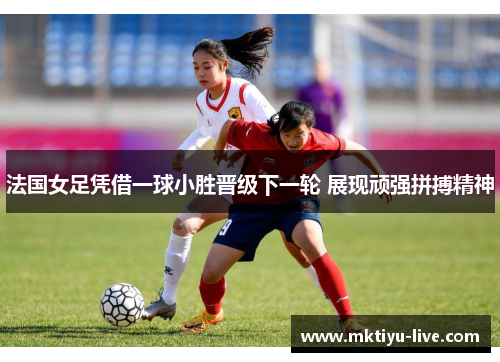 法国女足凭借一球小胜晋级下一轮 展现顽强拼搏精神