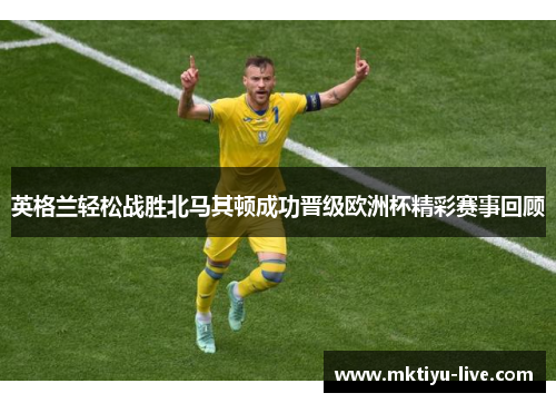 英格兰轻松战胜北马其顿成功晋级欧洲杯精彩赛事回顾